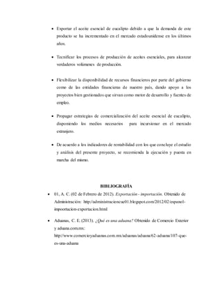  Exportar el aceite esencial de eucalipto debido a que la demanda de este
producto se ha incrementado en el mercado estadounidense en los últimos
años.
 Tecnificar los procesos de producción de aceites esenciales, para alcanzar
verdaderos volúmenes de producción.
 Flexibilizar la disponibilidad de recursos financieros por parte del gobierno
como de las entidades financieras de nuestro país, dando apoyo a los
proyectos bien gestionados que sirvan como motor de desarrollo y fuentes de
empleo.
 Propagar estrategias de comercialización del aceite esencial de eucalipto,
disponiendo los medios necesarios para incursionar en el mercado
extranjero.
 De acuerdo a los indicadores de rentabilidad con los que concluye el estudio
y análisis del presente proyecto, se recomienda la ejecución y puesta en
marcha del mismo.
BIBLIOGRAFÍA
 01, A. C. (02 de Febrero de 2012). Exportación - importación. Obtenido de
Administración: http://administracioncuc01.blogspot.com/2012/02/espanol-
impoortacion-exportacion.html
 Aduanas, C. E. (2013). ¿Qué es una aduana? Obtenido de Comercio Exterior
y aduana.com.mx:
http://www.comercioyaduanas.com.mx/aduanas/aduana/62-aduana/107-que-
es-una-aduana
 