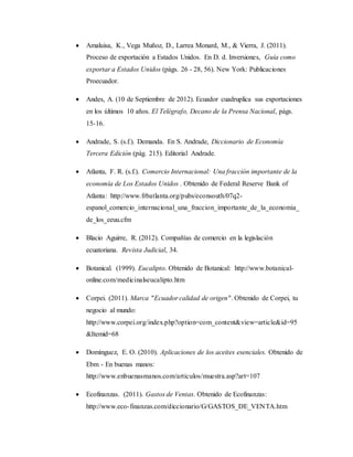  Amaluisa, K., Vega Muñoz, D., Larrea Monard, M., & Vierra, J. (2011).
Proceso de exportación a Estados Unidos. En D. d. Inversiones, Guía como
exportar a Estados Unidos (págs. 26 - 28, 56). New York: Publicaciones
Proecuador.
 Andes, A. (10 de Septiembre de 2012). Ecuador cuadruplica sus exportaciones
en los últimos 10 años. El Telégrafo, Decano de la Prensa Nacional, págs.
15-16.
 Andrade, S. (s.f.). Demanda. En S. Andrade, Diccionario de Economía
Tercera Edición (pág. 215). Editorial Andrade.
 Atlanta, F. R. (s.f.). Comercio Internacional: Una fracción importante de la
economía de Los Estados Unidos . Obtenido de Federal Reserve Bank of
Atlanta: http://www.frbatlanta.org/pubs/econsouth/07q2-
espanol_comercio_internacional_una_fraccion_importante_de_la_economia_
de_los_eeuu.cfm
 Blacio Aguirre, R. (2012). Compañías de comercio en la legislación
ecuatoriana. Revista Judicial, 34.
 Botanical. (1999). Eucalipto. Obtenido de Botanical: http://www.botanical-
online.com/medicinalseucalipto.htm
 Corpei. (2011). Marca "Ecuador calidad de origen". Obtenido de Corpei, tu
negocio al mundo:
http://www.corpei.org/index.php?option=com_content&view=article&id=95
&Itemid=68
 Domínguez, E. O. (2010). Aplicaciones de los aceites esenciales. Obtenido de
Ebm - En buenas manos:
http://www.enbuenasmanos.com/articulos/muestra.asp?art=107
 Ecofinanzas. (2011). Gastos de Ventas. Obtenido de Ecofinanzas:
http://www.eco-finanzas.com/diccionario/G/GASTOS_DE_VENTA.htm
 