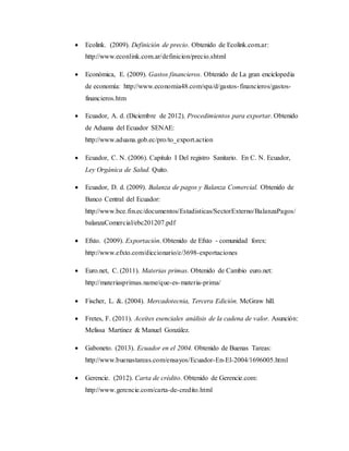  Ecolink. (2009). Definición de precio. Obtenido de Ecolink.com.ar:
http://www.econlink.com.ar/definicion/precio.shtml
 Económica, E. (2009). Gastos financieros. Obtenido de La gran enciclopedia
de economía: http://www.economia48.com/spa/d/gastos-financieros/gastos-
financieros.htm
 Ecuador, A. d. (Diciembre de 2012). Procedimientos para exportar. Obtenido
de Aduana del Ecuador SENAE:
http://www.aduana.gob.ec/pro/to_export.action
 Ecuador, C. N. (2006). Capitulo I Del registro Sanitario. En C. N. Ecuador,
Ley Orgánica de Salud. Quito.
 Ecuador, D. d. (2009). Balanza de pagos y Balanza Comercial. Obtenido de
Banco Central del Ecuador:
http://www.bce.fin.ec/documentos/Estadisticas/SectorExterno/BalanzaPagos/
balanzaComercial/ebc201207.pdf
 Efxto. (2009). Exportación. Obtenido de Efxto - comunidad forex:
http://www.efxto.com/diccionario/e/3698-exportaciones
 Euro.net, C. (2011). Materias primas. Obtenido de Cambio euro.net:
http://materiasprimas.name/que-es-materia-prima/
 Fischer, L. &. (2004). Mercadotecnia, Tercera Edición. McGraw hill.
 Fretes, F. (2011). Aceites esenciales análisis de la cadena de valor. Asunción:
Melissa Martínez & Manuel González.
 Gaboneto. (2013). Ecuador en el 2004. Obtenido de Buenas Tareas:
http://www.buenastareas.com/ensayos/Ecuador-En-El-2004/1696005.html
 Gerencie. (2012). Carta de crédito. Obtenido de Gerencie.com:
http://www.gerencie.com/carta-de-credito.html
 