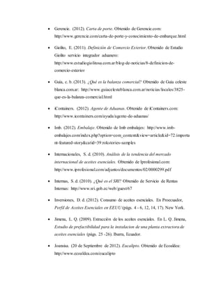  Gerencie. (2012). Carta de porte. Obtenido de Gerencie.com:
http://www.gerencie.com/carta-de-porte-y-conocimiento-de-embarque.html
 Giolito, E. (2011). Definición de Comercio Exterior. Obtenido de Estudio
Giolito servicio integrador aduanero:
http://www.estudiogiolitosa.com.ar/blog-de-noticias/8-definicion-de-
comercio-exterior
 Guía, c. b. (2013). ¿Qué es la balanza comercial? Obtenido de Guía celeste
blanca.com.ar: http://www.guiacelesteblanca.com.ar/noticias/locales/3825-
que-es-la-balanza-comercial.html
 iContainers. (2012). Agente de Aduanas. Obtenido de iContainers.com:
http://www.icontainers.com/ayuda/agente-de-aduanas/
 Imb. (2012). Embalaje. Obtenido de Imb embalajes: http://www.imb-
embalajes.com/index.php?option=com_content&view=article&id=72:importa
nt-featured-story&catid=39:rokstories-samples
 Internacionales, S. d. (2010). Análisis de la tendencia del mercado
internacional de aceites esenciales. Obtenido de Iprofesional.com:
http://www.iprofesional.com/adjuntos/documentos/02/0000299.pdf
 Internas, S. d. (2010). ¿Qué es el SRI? Obtenido de Servicio de Rentas
Internas: http://www.sri.gob.ec/web/guest/67
 Inversiones, D. d. (2012). Consumo de aceites esenciales. En Proecuador,
Perfil de Aceites Esenciales en EEUU (págs. 4 - 6, 12, 14, 17). New York.
 Jimena, L. Q. (2009). Extracción de los aceites esenciales. En L. Q. Jimena,
Estudio de prefactibilidad para la instalacion de una planta extractora de
aceites esenciales (págs. 25 -26). Ibarra, Ecuador.
 Joansisa. (20 de Septiembre de 2012). Eucalipto. Obtenido de Ecoaldea:
http://www.ecoaldea.com/eucalipto
 