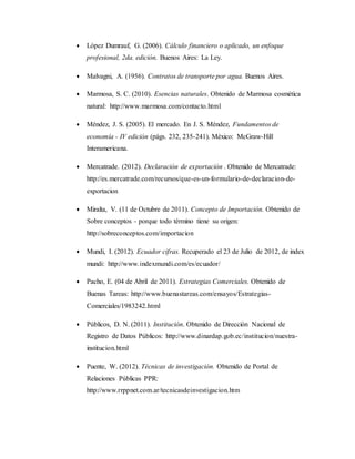  López Dumrauf, G. (2006). Cálculo financiero o aplicado, un enfoque
profesional, 2da. edición. Buenos Aires: La Ley.
 Malvagni, A. (1956). Contratos de transporte por agua. Buenos Aires.
 Marmosa, S. C. (2010). Esencias naturales. Obtenido de Marmosa cosmética
natural: http://www.marmosa.com/contacto.html
 Méndez, J. S. (2005). El mercado. En J. S. Méndez, Fundamentos de
economía - IV edición (págs. 232, 235-241). México: McGraw-Hill
Interamericana.
 Mercatrade. (2012). Declaración de exportación . Obtenido de Mercatrade:
http://es.mercatrade.com/recursos/que-es-un-formulario-de-declaracion-de-
exportacion
 Miralta, V. (11 de Octubre de 2011). Concepto de Importación. Obtenido de
Sobre conceptos - porque todo término tiene su origen:
http://sobreconceptos.com/importacion
 Mundi, I. (2012). Ecuador cifras. Recuperado el 23 de Julio de 2012, de index
mundi: http://www.indexmundi.com/es/ecuador/
 Pacho, E. (04 de Abril de 2011). Estrategias Comerciales. Obtenido de
Buenas Tareas: http://www.buenastareas.com/ensayos/Estrategias-
Comerciales/1983242.html
 Públicos, D. N. (2011). Institución. Obtenido de Dirección Nacional de
Registro de Datos Públicos: http://www.dinardap.gob.ec/institucion/nuestra-
institucion.html
 Puente, W. (2012). Técnicas de investigación. Obtenido de Portal de
Relaciones Públicas PPR:
http://www.rrppnet.com.ar/tecnicasdeinvestigacion.htm
 