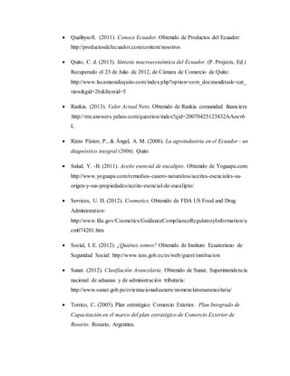  Qualitysoft. (2011). Conoce Ecuador. Obtenido de Productos del Ecuador:
http://productosdelecuador.com/content/nosotros
 Quito, C. d. (2013). Síntesis macroeconómica del Ecuador. (P. Projects, Ed.)
Recuperado el 23 de Julio de 2012, de Cámara de Comercio de Quito:
http://www.lacamaradequito.com/index.php?option=com_docman&task=cat_
view&gid=26&Itemid=5
 Rankia. (2013). Valor Actual Neto. Obtenido de Rankia comunidad financiera
:http://mx.answers.yahoo.com/question/index?qid=20070425123832AAoev6
L
 Rizzo Pástor, P., & Ángel, A. M. (2006). La agroindustria en el Ecuador - un
diagnóstico integral (2006). Quito.
 Salud, Y. -B. (2011). Aceite esencial de eucalipto. Obtenido de Yoguapa.com:
http://www.yoguapa.com/remedios-casero-naturaless/aceites-esenciales-su-
origen-y-sus-propiedades/aceite-esencial-de-eucalipto/
 Services, U. D. (2012). Cosmetics. Obtenido de FDA US Food and Drug
Administration:
http://www.fda.gov/Cosmetics/GuidanceComplianceRegulatoryInformation/u
cm074201.htm
 Social, I. E. (2012). ¿Quiénes somos? Obtenido de Instituto Ecuatoriano de
Seguridad Social: http://www.iess.gob.ec/es/web/guest/institucion
 Sunat. (2012). Clasifiación Arancelaria. Obtenido de Sunat, Superintendencia
nacional de aduanas y de administración tributaria:
http://www.sunat.gob.pe/orientacionaduanera/nomenclaturaarancelaria/
 Torrico, C. (2005). Plan estratégico Comercio Exterior. Plan Integrado de
Capacitación en el marco del plan estratégico de Comercio Exterior de
Rosario. Rosario, Argentina.
 