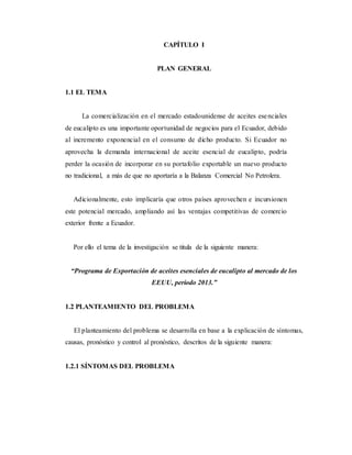 CAPÍTULO I
PLAN GENERAL
1.1 EL TEMA
La comercialización en el mercado estadounidense de aceites esenciales
de eucalipto es una importante oportunidad de negocios para el Ecuador, debido
al incremento exponencial en el consumo de dicho producto. Si Ecuador no
aprovecha la demanda internacional de aceite esencial de eucalipto, podría
perder la ocasión de incorporar en su portafolio exportable un nuevo producto
no tradicional, a más de que no aportaría a la Balanza Comercial No Petrolera.
Adicionalmente, esto implicaría que otros países aprovechen e incursionen
este potencial mercado, ampliando así las ventajas competitivas de comercio
exterior frente a Ecuador.
Por ello el tema de la investigación se titula de la siguiente manera:
“Programa de Exportación de aceites esenciales de eucalipto al mercado de los
EEUU, período 2013.”
1.2 PLANTEAMIENTO DEL PROBLEMA
El planteamiento del problema se desarrolla en base a la explicación de síntomas,
causas, pronóstico y control al pronóstico, descritos de la siguiente manera:
1.2.1 SÍNTOMAS DEL PROBLEMA
 