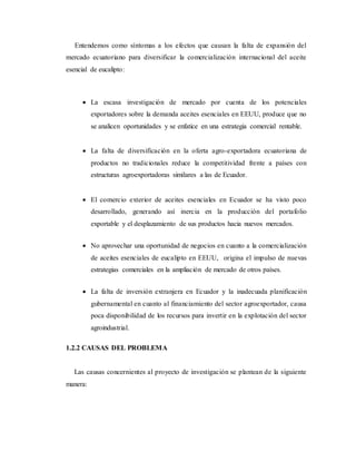 Entendemos como síntomas a los efectos que causan la falta de expansión del
mercado ecuatoriano para diversificar la comercialización internacional del aceite
esencial de eucalipto:
 La escasa investigación de mercado por cuenta de los potenciales
exportadores sobre la demanda aceites esenciales en EEUU, produce que no
se analicen oportunidades y se enfatice en una estrategia comercial rentable.
 La falta de diversificación en la oferta agro-exportadora ecuatoriana de
productos no tradicionales reduce la competitividad frente a países con
estructuras agroexportadoras similares a las de Ecuador.
 El comercio exterior de aceites esenciales en Ecuador se ha visto poco
desarrollado, generando así inercia en la producción del portafolio
exportable y el desplazamiento de sus productos hacia nuevos mercados.
 No aprovechar una oportunidad de negocios en cuanto a la comercialización
de aceites esenciales de eucalipto en EEUU, origina el impulso de nuevas
estrategias comerciales en la ampliación de mercado de otros países.
 La falta de inversión extranjera en Ecuador y la inadecuada planificación
gubernamental en cuanto al financiamiento del sector agroexportador, causa
poca disponibilidad de los recursos para invertir en la explotación del sector
agroindustrial.
1.2.2 CAUSAS DEL PROBLEMA
Las causas concernientes al proyecto de investigación se plantean de la siguiente
manera:
 