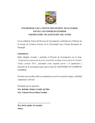 UNIVERSIDAD LAICA VICENTE ROCAFUERTE DE GUAYAQUIL
ESCUELA DE COMERCIO EXTERIOR
CERTIFICACIÓN DE ACEPTACIÓN DEL TUTOR
En mi calidad de Tutora del Proyecto de Investigación, nombrada por el Director de
la Escuela de Comercio Exterior de la Universidad Laica Vicente Rocafuerte de
Guayaquil.
CERTIFICO:
Haber dirigido, revisado y analizado el Proyecto de Investigación con el tema:
“Programa de exportación de aceite esencial de eucalipto al mercado de los Estados
Unidos, período 2013”, presentado como requisito previo a la aprobación y
desarrollo de la investigación para optar al título de: INGENIERIO EN COMERCIO
EXTERIOR
El mismo que considero debe ser aceptado por reunir los requisitos legales, viabilidad
e importancia del tema:
Presentado por los egresados:
Srta. Robalino Holmes Cynthia del Pilar
Srta. Valencia Rivera Diana Carolina
___________________________________
Msc. Betty Aguilar de González
Tutora
 