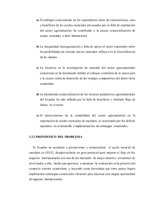 a) El ambiguo conocimiento de los exportadores sobre las características, usos
y beneficios de los aceites esenciales provocados por la falta de explotación
del sector agroindustrial, ha contribuido a la escasa comercialización de
aceites esenciales a nivel internacional.
b) La inseguridad, desorganización y falta de apoyo al sector exportador sobre
las posibilidades de estrenar nuevos mercados influyen en la diversificación
de los mismos.
c) La iniciativa en la investigación de mercado del sector agroexportador
ecuatoriano se ha disminuido debido al enfoque centralista de la marca país
y la escasa visión de desarrollo de las ventajas comparativas del factor tierra
ecuatoriano.
d) La disminuida comercialización de los recursos productivos agroindustriales
del Ecuador ha sido influida por la falta de beneficios y limitado flujo de
divisas en el sector.
e) El decrecimiento de la rentabilidad del sector agroindustrial en la
exportación de aceites esenciales de eucalipto, es ocasionado por los déficits
operativos en el desarrollo e implementación de estrategias comerciales.
1.2.3 PRONÓSTICO DEL PROBLEMA
Si Ecuador no accediera a promocionar y comercializar el aceite esencial de
eucalipto en EEUU, desaprovecharía un gran potencial para mejorar el flujo en los
negocios internacionales con uno de los mercados de mayor atractivo económico de
nivel medio y alto, hecho que aportaría a mantener la contracción en la posición del
comercio exterior ecuatoriano, y trayendo como desventaja que otros países logren
implementar estrategias comerciales eficientes para alcanzar esta magna oportunidad
de negocios internacionales.
 