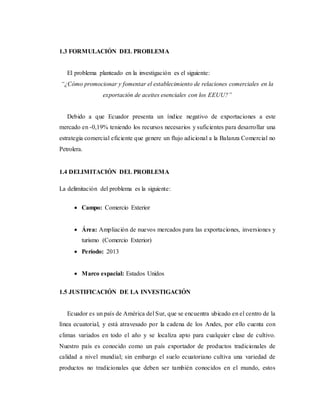 1.3 FORMULACIÓN DEL PROBLEMA
El problema planteado en la investigación es el siguiente:
“¿Cómo promocionar y fomentar el establecimiento de relaciones comerciales en la
exportación de aceites esenciales con los EEUU?”
Debido a que Ecuador presenta un índice negativo de exportaciones a este
mercado en -0,19% teniendo los recursos necesarios y suficientes para desarrollar una
estrategia comercial eficiente que genere un flujo adicional a la Balanza Comercial no
Petrolera.
1.4 DELIMITACIÓN DEL PROBLEMA
La delimitación del problema es la siguiente:
 Campo: Comercio Exterior
 Área: Ampliación de nuevos mercados para las exportaciones, inversiones y
turismo (Comercio Exterior)
 Período: 2013
 Marco espacial: Estados Unidos
1.5 JUSTIFICACIÓN DE LA INVESTIGACIÓN
Ecuador es un país de América del Sur, que se encuentra ubicado en el centro de la
línea ecuatorial, y está atravesado por la cadena de los Andes, por ello cuenta con
climas variados en todo el año y se localiza apto para cualquier clase de cultivo.
Nuestro país es conocido como un país exportador de productos tradicionales de
calidad a nivel mundial; sin embargo el suelo ecuatoriano cultiva una variedad de
productos no tradicionales que deben ser también conocidos en el mundo, estos
 