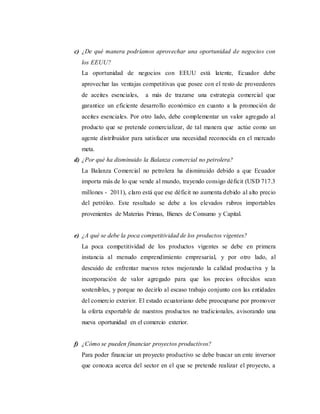 c) ¿De qué manera podríamos aprovechar una oportunidad de negocios con
los EEUU?
La oportunidad de negocios con EEUU está latente, Ecuador debe
aprovechar las ventajas competitivas que posee con el resto de proveedores
de aceites esenciales, a más de trazarse una estrategia comercial que
garantice un eficiente desarrollo económico en cuanto a la promoción de
aceites esenciales. Por otro lado, debe complementar un valor agregado al
producto que se pretende comercializar, de tal manera que actúe como un
agente distribuidor para satisfacer una necesidad reconocida en el mercado
meta.
d) ¿Por qué ha disminuido la Balanza comercial no petrolera?
La Balanza Comercial no petrolera ha disminuido debido a que Ecuador
importa más de lo que vende al mundo, trayendo consigo déficit (USD 717.3
millones - 2011), claro está que ese déficit no aumenta debido al alto precio
del petróleo. Este resultado se debe a los elevados rubros importables
provenientes de Materias Primas, Bienes de Consumo y Capital.
e) ¿A qué se debe la poca competitividad de los productos vigentes?
La poca competitividad de los productos vigentes se debe en primera
instancia al menudo emprendimiento empresarial, y por otro lado, al
descuido de enfrentar nuevos retos mejorando la calidad productiva y la
incorporación de valor agregado para que los precios ofrecidos sean
sostenibles, y porque no decirlo al escaso trabajo conjunto con las entidades
del comercio exterior. El estado ecuatoriano debe preocuparse por promover
la oferta exportable de nuestros productos no tradicionales, avisorando una
nueva oportunidad en el comercio exterior.
f) ¿Cómo se pueden financiar proyectos productivos?
Para poder financiar un proyecto productivo se debe buscar un ente inversor
que conozca acerca del sector en el que se pretende realizar el proyecto, a
 