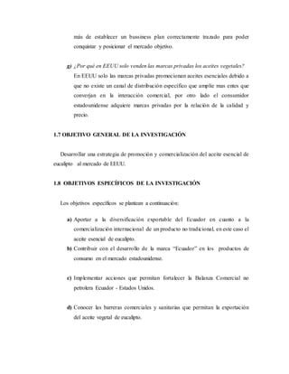 más de establecer un bussiness plan correctamente trazado para poder
conquistar y posicionar el mercado objetivo.
g) ¿Por qué en EEUU solo venden las marcas privadas los aceites vegetales?
En EEUU solo las marcas privadas promocionan aceites esenciales debido a
que no existe un canal de distribución específico que amplíe mas entes que
converjan en la interacción comercial, por otro lado el consumidor
estadounidense adquiere marcas privadas por la relación de la calidad y
precio.
1.7 OBJETIVO GENERAL DE LA INVESTIGACIÓN
Desarrollar una estrategia de promoción y comercialización del aceite esencial de
eucalipto al mercado de EEUU.
1.8 OBJETIVOS ESPECÍFICOS DE LA INVESTIGACIÓN
Los objetivos específicos se plantean a continuación:
a) Aportar a la diversificación exportable del Ecuador en cuanto a la
comercialización internacional de un producto no tradicional, en este caso el
aceite esencial de eucalipto.
b) Contribuir con el desarrollo de la marca “Ecuador” en los productos de
consumo en el mercado estadounidense.
c) Implementar acciones que permitan fortalecer la Balanza Comercial no
petrolera Ecuador - Estados Unidos.
d) Conocer las barreras comerciales y sanitarias que permitan la exportación
del aceite vegetal de eucalipto.
 