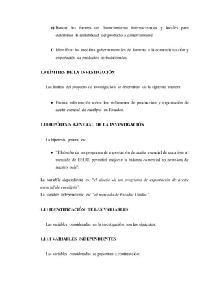 e) Buscar las fuentes de financiamiento internacionales y locales para
determinar la rentabilidad del producto a comercializarse.
f) Identificar las medidas gubernamentales de fomento a la comercialización y
exportación de productos no tradicionales.
1.9 LÍMITES DE LA INVESTIGACIÓN
Los límites del proyecto de investigación se determinan de la siguiente manera:
 Escasa información sobre los volúmenes de producción y exportación de
aceite esencial de eucalipto en Ecuador.
1.10 HIPÓTESIS GENERAL DE LA INVESTIGACIÓN
La hipótesis general es:
 “El diseño de un programa de exportación de aceite esencial de eucalipto al
mercado de EEUU, permitirá mejorar la balanza comercial no petrolera de
nuestro país”.
La variable dependiente es: “el diseño de un programa de exportación de aceite
esencial de eucalipto”.
La variable independiente es: “el mercado de Estados Unidos”.
1.11 IDENTIFICACIÓN DE LAS VARIABLES
Las variables consideradas en la investigación son las siguientes:
1.11.1 VARIABLES INDEPENDIENTES
Las variables consideradas se presentan a continuación:
 