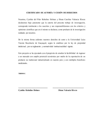 CERTIFICADO DE AUTORÍA Y CESIÓN DE DERECHOS
Nosotros, Cynthia del Pilar Robalino Holmes y Diana Carolina Valencia Rivera
declaramos bajo juramento que la autoría del presente trabajo de investigación,
corresponde totalmente a los suscritos y nos responsabilizamos con los criterios y
opiniones científicas que en el mismo se declaran, como producto de la investigación
realizada por nosotros.
De la misma forma cedemos nuestros derechos de autor a la Universidad Laica
Vicente Rocafuerte de Guayaquil, según lo establece por la ley de propiedad
intelectual, por su reglamento y normatividad institucionalidad vigente.
Este proyecto se ha ejecutado con el propósito de estudiar la factibilidad de ingresar
a un mercado con amplio potencial económico por medio de la exportación de un
producto no tradicional industrializado en nuestro país y con múltiples beneficios
medicinales.
Autores:
______________________________ ________________________________
Cynthia Robalino Holmes Diana Valencia Rivera
 