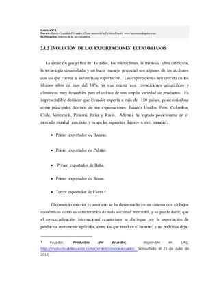 GráficoNº 1
Fuente: BancoCentral del Ecuador, Observatoriode la PolíticaFiscal: www.lacamaradequito.com
Elaboración:Autores de la investigación
2.1.2 EVOLUCIÓN DE LAS EXPORTACIONES ECUATORIANAS
La situación geográfica del Ecuador, los microclimas, la mano de obra calificada,
la tecnología desarrollada y un buen manejo gerencial son algunos de los atributos
con los que cuenta la industria de exportación. Las exportaciones han crecido en los
últimos años en más del 14%, ya que cuenta con condiciones geográficas y
climáticas muy favorables para el cultivo de una amplia variedad de productos. Es
imprescindible destacar que Ecuador exporta a más de 150 países, posicionándose
como principales destinos de sus exportaciones: Estados Unidos, Perú, Colombia,
Chile, Venezuela, Panamá, Italia y Rusia. Además ha logrado posicionarse en el
mercado mundial con éxito y ocupa los siguientes lugares a nivel mundial:
 Primer exportador de Banano.
 Primer exportador de Palmito.
 Primer exportador de Balsa.
 Primer exportador de Rosas.
 Tercer exportador de Flores.3
El comercio exterior ecuatoriano se ha desenvuelto en un sistema con altibajos
económicos como es característico de toda sociedad mercantil, y se puede decir, que
el comercialización internacional ecuatoriana se distingue por la exportación de
productos meramente agrícolas, entre los que resaltan el banano; y no podemos dejar
3
Ecuador, Productos del Ecuador, disponible en URL:
http://productosdelecuador.com/content/conoce-ecuador, [consultado el 23 de Julio de
2012].
 