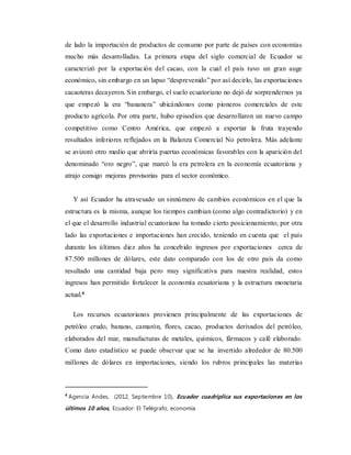 de lado la importación de productos de consumo por parte de países con economías
mucho más desarrolladas. La primera etapa del siglo comercial de Ecuador se
caracterizó por la exportación del cacao, con la cual el país tuvo un gran auge
económico, sin embargo en un lapso “desprevenido” por así decirlo, las exportaciones
cacaoteras decayeron. Sin embargo, el suelo ecuatoriano no dejó de sorprendernos ya
que empezó la era “bananera” ubicándonos como pioneros comerciales de este
producto agrícola. Por otra parte, hubo episodios que desarrollaron un nuevo campo
competitivo como Centro América, que empezó a exportar la fruta trayendo
resultados inferiores reflejados en la Balanza Comercial No petrolera. Más adelante
se avizoró otro medio que abriría puertas económicas favorables con la aparición del
denominado “oro negro”, que marcó la era petrolera en la economía ecuatoriana y
atrajo consigo mejoras provisorias para el sector económico.
Y así Ecuador ha atravesado un sinnúmero de cambios económicos en el que la
estructura es la misma, aunque los tiempos cambian (como algo contradictorio) y en
el que el desarrollo industrial ecuatoriano ha tomado cierto posicionamiento; por otra
lado las exportaciones e importaciones han crecido, teniendo en cuenta que el país
durante los últimos diez años ha concebido ingresos por exportaciones cerca de
87.500 millones de dólares, este dato comparado con los de otro país da como
resultado una cantidad baja pero muy significativa para nuestra realidad, estos
ingresos han permitido fortalecer la economía ecuatoriana y la estructura monetaria
actual.4
Los recursos ecuatorianos provienen principalmente de las exportaciones de
petróleo crudo, banano, camarón, flores, cacao, productos derivados del petróleo,
elaborados del mar, manufacturas de metales, químicos, fármacos y café elaborado.
Como dato estadístico se puede observar que se ha invertido alrededor de 80.500
millones de dólares en importaciones, siendo los rubros principales las materias
4
Agencia Andes, (2012, Septiembre 10), Ecuador cuadriplica sus exportaciones en los
últimos 10 años, Ecuador: El Telégrafo, economía.
 