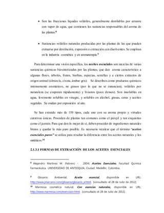  Son las fracciones líquidas volátiles, generalmente destilables por arrastre
con vapor de agua, que contienen las sustancias responsables del aroma de
las plantas.8
 Sustancias volátiles naturales producidas por las plantas de las que pueden
extraerse por destilación, expresión o extracción con disolventes. Se emplean
en la industria cosmética y en aromaterapia.9
Para determinar una visión específica, los aceites esenciales son mezclas de varias
sustancias químicas biosintetizadas por las plantas, que dan aroma característico a
algunas flores, árboles, frutos, hierbas, especias, semillas y a ciertos extractos de
origen animal (almizcle, civeta, ámbar gris). Se describen como productos químicos
intensamente aromáticos, no grasos (por lo que no se enrancian), volátiles por
naturaleza (se evaporan rápidamente) y livianos (poco densos). Son insolubles en
agua, levemente solubles en vinagre, y solubles en alcohol, grasas, ceras y aceites
vegetales. Se oxidan por exposición al aire.
Se han extraído más de 150 tipos, cada uno con su aroma propio y virtudes
curativas únicas. Proceden de plantas tan comunes como el perejil y tan exquisitas
como el jazmín. Para que den lo mejor de sí, deben proceder de ingredientes naturales
brutos y quedar lo más puro posible. Es necesario recalcar que el término “aceites
esenciales puros” se utiliza para resaltar la diferencia entre los aceites naturales y los
sintéticos.10
2.1.3.1 FORMAS DE EXTRACCIÓN DE LOS ACEITES ESENCIALES
8
Alejandro Martínez M. (Febrero - 2004) Aceites Esenciales. Facultad Química
Farmacéutica. UNIVERSIDAD DE ANTIOQUIA, Ciudad: Medellín, Colombia.
9
Glosario Ambiental, Aceite esencial, disponible en URL:
http://www.jmarcano.com/glosario/glosario_a.html, [consultado el 28 de Julio de 2012].
10
Marmosa cosmética natural, Con esencias naturales, disponible en URL:
http://www.marmosa.com/esenciasn.html, [consultado el 28 de Julio de 2012].
 