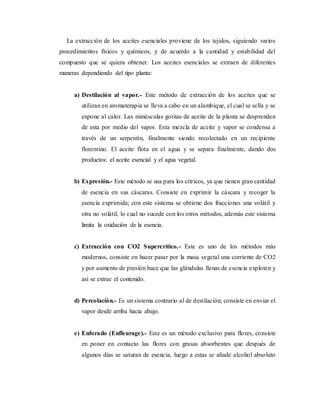 La extracción de los aceites esenciales proviene de los tejidos, siguiendo varios
procedimientos físicos y químicos, y de acuerdo a la cantidad y estabilidad del
compuesto que se quiera obtener. Los aceites esenciales se extraen de diferentes
maneras dependiendo del tipo planta:
a) Destilación al vapor.- Este método de extracción de los aceites que se
utilizan en aromaterapia se lleva a cabo en un alambique, el cual se sella y se
expone al calor. Las minúsculas gotitas de aceite de la planta se desprenden
de esta por medio del vapor. Esta mezcla de aceite y vapor se condensa a
través de un serpentín, finalmente siendo recolectado en un recipiente
florentino. El aceite flota en el agua y se separa finalmente, dando dos
productos: el aceite esencial y el agua vegetal.
b) Expresión.- Este método se usa para los cítricos, ya que tienen gran cantidad
de esencia en sus cáscaras. Consiste en exprimir la cáscara y recoger la
esencia exprimida; con este sistema se obtiene dos fracciones una volátil y
otra no volátil, lo cual no sucede con los otros métodos, además este sistema
limita la oxidación de la esencia.
c) Extracción con CO2 Supercrítico.- Este es uno de los métodos más
modernos, consiste en hacer pasar por la masa vegetal una corriente de CO2
y por aumento de presión hace que las glándulas llenas de esencia exploten y
así se extrae el contenido.
d) Percolación.- Es un sistema contrario al de destilación, consiste en enviar el
vapor desde arriba hacia abajo.
e) Enforado (Enfleurage).- Este es un método exclusivo para flores, consiste
en poner en contacto las flores con grasas absorbentes que después de
algunos días se saturan de esencia, luego a estas se añade alcohol absoluto
 