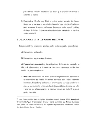 para obtener extractos alcohólicos de flores; y al evaporar el alcohol se
concentra la esencia.
f) Maceración.- Resulta muy difícil y costoso extraer esencias de algunas
flores, por lo que este es un método alternativo para este fin. Consiste en
poner a macerar de manera prolongada flores en un aceite vegetal, en frío y
al abrigo de la luz. El producto obtenido por este método no es en sí un
Aceite esencial.11
2.1.3.2 APLICACIONES DE LOS ACEITES ESENCIALES
Podemos dividir las aplicaciones prácticas de los aceites esenciales en dos formas:
a) Preparaciones ambientales.
b) Preparaciones que se aplican al cuerpo.
a) Preparaciones ambientales: Las aplicaciones de los aceites esenciales al
aire, es la más popular y la forma de que estos entren en contacto con las fosas
nasales. Se pueden emplear en:
1. Difusores: esta es quizá una de las aplicaciones prácticas más populares de
la aromaterapia. Se emplea con mucha frecuencia para "crear" ambientes
aromáticos. Sin embargo en terapia es la forma como se puede desinfectar el
aire que respiramos. Se coloca una fuente de calor (frecuentemente una vela)
y una vez que el agua empiece a vaporizar se agregan hasta 10 gotas de
aceites esenciales.
11
León Quiroz Aleida María & Robles Benavides Amanda Jimena (2009) Estudio de
Prefactibilidad para la Instalación de una planta extractora de Aceites Esenciales,
Tesis previa a la obtención del Título de Ingeniero Agroindustrial, Universidad Técnica
del Norte, Ciudad: Ibarra – Ecuador.
 