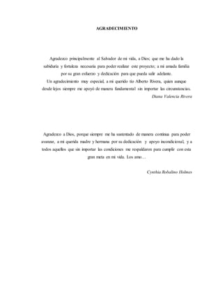 AGRADECIMIENTO
Agradezco principalmente al Salvador de mi vida, a Dios; que me ha dado la
sabiduría y fortaleza necesaria para poder realizar este proyecto; a mi amada familia
por su gran esfuerzo y dedicación para que pueda salir adelante.
Un agradecimiento muy especial, a mi querido tío Alberto Rivera, quien aunque
desde lejos siempre me apoyó de manera fundamental sin importar las circunstancias.
Diana Valencia Rivera
Agradezco a Dios, porque siempre me ha sustentado de manera continua para poder
avanzar, a mi querida madre y hermana por su dedicación y apoyo incondicional, y a
todos aquellos que sin importar las condiciones me respaldaron para cumplir con esta
gran meta en mi vida. Los amo…
Cynthia Robalino Holmes
 