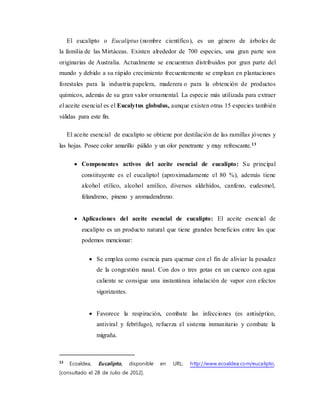 El eucalipto o Eucaliptus (nombre científico), es un género de árboles de
la familia de las Mirtáceas. Existen alrededor de 700 especies, una gran parte son
originarias de Australia. Actualmente se encuentran distribuidos por gran parte del
mundo y debido a su rápido crecimiento frecuentemente se emplean en plantaciones
forestales para la industria papelera, maderera o para la obtención de productos
químicos, además de su gran valor ornamental. La especie más utilizada para extraer
el aceite esencial es el Eucalytus globulus, aunque existen otras 15 especies también
válidas para este fin.
El aceite esencial de eucalipto se obtiene por destilación de las ramillas jóvenes y
las hojas. Posee color amarillo pálido y un olor penetrante y muy refrescante.13
 Componentes activos del aceite esencial de eucalipto: Su principal
constituyente es el eucaliptol (aproximadamente el 80 %), además tiene
alcohol etílico, alcohol amílico, diversos aldehídos, canfeno, eudesmol,
felandreno, pineno y aromadendreno.
 Aplicaciones del aceite esencial de eucalipto: El aceite esencial de
eucalipto es un producto natural que tiene grandes beneficios entre los que
podemos mencionar:
 Se emplea como esencia para quemar con el fin de aliviar la pesadez
de la congestión nasal. Con dos o tres gotas en un cuenco con agua
caliente se consigue una instantánea inhalación de vapor con efectos
vigorizantes.
 Favorece la respiración, combate las infecciones (es antiséptico,
antiviral y febrífugo), refuerza el sistema inmunitario y combate la
migraña.
13
Ecoaldea, Eucalipto, disponible en URL: http://www.ecoaldea.com/eucalipto,
[consultado el 28 de Julio de 2012].
 