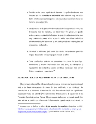  También actúa como repelente de insectos. La pulverización de una
solución del 2% de aceite de eucaliptus mata entre un 70 y un 100%
de los estafilococos del aire parece ser que produce ozono en el que las
bacterias no pueden vivir.
 En el cuidado de la piel aumenta la circulación sanguínea cutánea y es
formidable para las manchas, los furúnculos y los granos. Se puede
aplicar puro en cantidades ínfimas en la zona afectada aunque si se usa
muy concentrado puede irritar la piel. El aceite esencial es antibiótico
antiinflamatorio por naturaleza y, por tanto, posee una amplia gama de
aplicaciones medicinales.
 En baños e infusiones para casos de cistitis, en compresas para los
herpes, friccionado con esponja para reducir la fiebre.
 Como analgésico aplicado en compresas en casos de neuralgia,
reumatismo y dolores musculares. Por otro lado, es antiséptico y
regenerativo de los tejidos; además se utiliza en masajes para aliviar
dolores reumáticos y musculares.14
2.1.4 EXPORTACIONES MUNDIALES DE ACEITES ESENCIALES
El sector agroindustrial ha sido por años el motor no petrolero de la economía del
país y un fuerte demandante de mano de obra calificada y no calificada. Su
contribución a la economía ecuatoriana ha sido determinante hacia un significante
crecimiento tanto en el PIB (Producto Interno Bruto) como a la ocupación de la
Población Económicamente Activa. El crecimiento del sector, registrado desde los
años setenta, se explica por el aumento de la demanda, especialmente concentrada en
14
Yoguapa.com: tu belleza y salud, Aceite esencial de eucalipto, disponible en URL:
http://www.yoguapa.com/remedios-casero-naturaless/aceites-esenciales-su-origen-y-sus-
propiedades/aceite-esencial-de-eucalipto/ , [consultado el 28 de Julio de 2012].
 