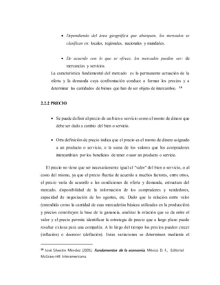 Dependiendo del área geográfica que abarquen, los mercados se
clasifican en: locales, regionales, nacionales y mundiales.
 De acuerdo con lo que se ofrece, los mercados pueden ser: de
mercancías y servicios.
La característica fundamental del mercado es la permanente actuación de la
oferta y la demanda cuya confrontación conduce a formar los precios y a
determinar las cantidades de bienes que han de ser objeto de intercambio. 18
2.2.2 PRECIO
 Se puede definir al precio de un bien o servicio como el monto de dinero que
debe ser dado a cambio del bien o servicio.
 Otra definición de precio indica que el precio es el monto de dinero asignado
a un producto o servicio, o la suma de los valores que los compradores
intercambian por los beneficios de tener o usar un producto o servicio.
El precio no tiene que ser necesariamente igual al "valor" del bien o servicio, o al
costo del mismo, ya que el precio fluctúa de acuerdo a muchos factores, entre otros,
el precio varía de acuerdo a las condiciones de oferta y demanda, estructura del
mercado, disponibilidad de la información de los compradores y vendedores,
capacidad de negociación de los agentes, etc. Dado que la relación entre valor
(entendido como la cantidad de esas mercaderías básicas utilizadas en la producción)
y precios constituyen la base de la ganancia, analizar la relación que se da entre el
valor y el precio permite identificar la estrategia de precio que a largo plazo puede
resultar exitosa para una compañía. A lo largo del tiempo los precios pueden crecer
(inflación) o decrecer (deflación). Estas variaciones se determinan mediante el
18
José Silvestre Méndez (2005), Fundamentos de la economía, México D. F., Editorial:
McGraw-Hill Interamericana.
 
