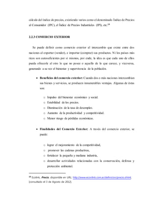cálculo del índice de precios, existiendo varios como el denominado Índice de Precios
al Consumidor (IPC), el Índice de Precios Industriales (IPI), etc.19
2.2.3 COMERCIO EXTERIOR
Se puede definir como comercio exterior al intercambio que existe entre dos
naciones al exportar (vender), e importar (comprar) sus productos. Ni los países más
ricos son autosuficientes por sí mismos, por ende, la idea es que cada uno de ellos
pueda ofrecerle al otro lo que no posee o aquello de lo que carece, y viceversa,
generando a su vez el bienestar y supervivencia de la población.
 Beneficios del comercio exterior: Cuando dos o más naciones intercambian
sus bienes y servicios, se producen innumerables ventajas. Algunas de éstas
son:
o Impulso del bienestar económico y social.
o Estabilidad de los precios.
o Disminución de la tasa de desempleo.
o Aumento de la productividad y competitividad.
o Menor riesgo de pérdidas económicas.
 Finalidades del Comercio Exterior: A través del comercio exterior, se
puede:
o lograr el mejoramiento de la competitividad,
o promover las cadenas productivas,
o fortalecer la pequeña y mediana industria,
o desarrollar actividades relacionadas con la conservación, defensa y
protección ambiental.
19
Ecolink, Precio, disponible en URL: http://www.econlink.com.ar/definicion/precio.shtml,
[consultado el 3 de Agosto de 2012].
 