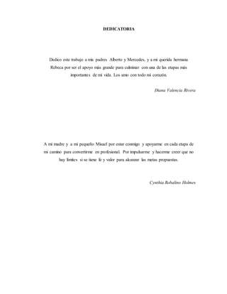 DEDICATORIA
Dedico este trabajo a mis padres Alberto y Mercedes, y a mi querida hermana
Rebeca por ser el apoyo más grande para culminar con una de las etapas más
importantes de mi vida. Los amo con todo mi corazón.
Diana Valencia Rivera
A mi madre y a mi pequeño Misael por estar conmigo y apoyarme en cada etapa de
mi camino para convertirme en profesional. Por impulsarme y hacerme creer que no
hay límites si se tiene fe y valor para alcanzar las metas propuestas.
Cynthia Robalino Holmes
 