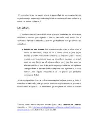 El comercio exterior en nuestro país se ha desarrollado de una manera eficiente
trayendo consigo mejores oportunidades para elevar nuestro coeficiente comercial y
rubros a la Balanza Comercial.20
2.2.4 ADUANA
El término aduana se puede definir como el control establecido en las fronteras
marítimas y terrestres para registrar el paso de mercancías entre países, con la
finalidad de imponer los impuestos o aranceles que legalmente haya que aplicar a las
mercaderías.
 Función de una Aduana: Las aduanas controlan tanto la salida como la
entrada de mercancías, aunque es en la entrada donde se pone mayor
hincapié al existir normalmente diferencias de impuestos para el mismo
producto entre los países que hacen que un producto importado sin control
pueda ser más barato que el mismo producto en el país. Por tanto, las
aduanas controlan el paso de los productos para gravarlos con los impuestos
correspondientes al territorio donde se importan, y así equilibrar su valor de
mercado para impedir desigualdades en los precios que produzcan
competencia desleal.
Asimismo se puede recalcar que en determinados países la aduana no solo se limita al
control de las mercancías, sino que en ella también se regula el tráfico de personas o
bien al control de capitales. Los funcionarios que trabajan en una aduana se conocen
20
Estudio Giolito, servicio integrador aduanero (Julio - 2007), Definición de Comercio,
disponible en URL: http://www.estudiogiolitosa.com.ar/blog-de-noticias/8-definicion-de-
comercio-exterior, [consultado el 3 de Agosto de 2012].
 