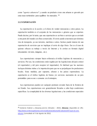 como "agentes aduaneros" y cuando un producto cruza una aduana es gravado por
estas tasas territoriales para equilibrar los mercados. 21
2.2.5 EXPORTACIÓN
La exportación es la acción y el efecto de vender mercancías a otros países. La
exportación también es el conjunto de las mercancías o géneros que se exportan.
Puede decirse, por lo tanto, que una exportación es un bien o servicio que es enviado
a otra parte del mundo con fines comerciales. El envío puede concretarse por distintas
vías de transporte, ya sea terrestre, marítimo o aéreo. Incluso puede tratarse de una
exportación de servicios que no implique el envío de algo físico. Ese es el caso de
quienes ofrecen su trabajo a través de Internet y lo envían en formato digital
(documentos de texto, imágenes, etc.).
Las exportaciones siempre hacen referencia al tráfico legítimo de mercancías y
servicios. Por eso, las condiciones están regidas por las legislaciones del país emisor
(el exportador) y del país receptor (el importador). Es habitual que las naciones
incluyan distintas trabas a la importación para que no se perjudiquen los productores
locales. Estas medidas, por supuesto, afectan a los países exportadores. La
exportación es el tráfico legítimo de bienes y/o servicios nacionales de un país
pretendidos para su uso o consumo en el extranjero.
Las exportaciones pueden ser cualquier producto enviado fuera de la frontera de
un Estado. Las exportaciones son generalmente llevadas a cabo bajo condiciones
específicas. La complejidad de las diversas legislaciones y las condiciones especiales
21
Comercio Exterior y Aduanas.com.mx (Octubre - 2010), Aduanas, disponible en URL:
http://www.comercioyaduanas.com.mx/aduanas/aduana/62-aduana/107-que-es-una-
aduana, [consultado el 3 de Agosto de 2012].
 