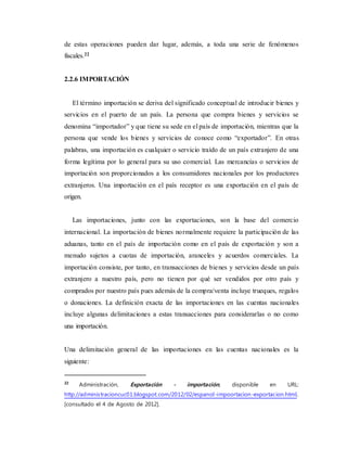 de estas operaciones pueden dar lugar, además, a toda una serie de fenómenos
fiscales.22
2.2.6 IMPORTACIÓN
El término importación se deriva del significado conceptual de introducir bienes y
servicios en el puerto de un país. La persona que compra bienes y servicios se
denomina “importador” y que tiene su sede en el país de importación, mientras que la
persona que vende los bienes y servicios de conoce como “exportador”. En otras
palabras, una importación es cualquier o servicio traído de un país extranjero de una
forma legítima por lo general para su uso comercial. Las mercancías o servicios de
importación son proporcionados a los consumidores nacionales por los productores
extranjeros. Una importación en el país receptor es una exportación en el país de
origen.
Las importaciones, junto con las exportaciones, son la base del comercio
internacional. La importación de bienes normalmente requiere la participación de las
aduanas, tanto en el país de importación como en el país de exportación y son a
menudo sujetos a cuotas de importación, aranceles y acuerdos comerciales. La
importación consiste, por tanto, en transacciones de bienes y servicios desde un país
extranjero a nuestro país, pero no tienen por qué ser vendidos por otro país y
comprados por nuestro país pues además de la compra/venta incluye trueques, regalos
o donaciones. La definición exacta de las importaciones en las cuentas nacionales
incluye algunas delimitaciones a estas transacciones para considerarlas o no como
una importación.
Una delimitación general de las importaciones en las cuentas nacionales es la
siguiente:
22
Administración, Exportación - importación, disponible en URL:
http://administracioncuc01.blogspot.com/2012/02/espanol-impoortacion-exportacion.html,
[consultado el 4 de Agosto de 2012].
 