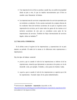  Una importación de un bien se produce cuando hay un cambio de propiedad
desde un país a otro, lo que no implica necesariamente que el bien en
cuestión cruce físicamente la frontera.
 Las importaciones de servicios comprenden todos los servicios prestados por
no residentes a residentes. En las cuentas nacionales las compras directas de
los residentes fuera del territorio económico de un país se registran como
importación de servicios, por lo tanto todos los gastos de los turistas en el
territorio económico de otro país se consideran como parte de las
importaciones de servicios. También los flujos internacionales de servicios
ilegales deben ser incluidos.23
2.2.7 BALANZA COMERCIAL
Se la define como el registro de las importaciones y exportaciones de un país
durante un período. El saldo de la misma es la diferencia entre exportaciones e
importaciones.
Hay dos tipos de balanza comercial:
 positiva, que es cuando el valor de las importaciones es inferior al de las
exportaciones, situación que típicamente se presenta en los países en vía de
desarrollo como, por ejemplo, Colombia y otros países de América Latina.
 negativa, que es cuando el valor de las importaciones es superior que el de
las exportaciones. Escenario típico de los países industrializados.
23
Administración, Exportación - importación, disponible en URL:
http://administracioncuc01.blogspot.com/2012/02/espanol-impoortacion-exportacion.html,
[consultado el 4 de Agosto de 2012].
 
