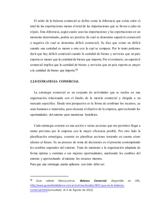 El saldo de la balanza comercial se define como la diferencia que existe entre el
total de las exportaciones menos el total de las importaciones que se llevan a cabo en
el país. Esta diferencia, según cuales sean las importaciones y las exportaciones en un
momento determinado, podría ser positiva (lo cual se denomina superávit comercial)
o negativa (lo cual se denomina déficit comercial). Se dice que existe un déficit
cuando una cantidad es menor a otra con la cual se compara. Por lo tanto podemos
decir que hay déficit comercial cuando la cantidad de bienes y servicios que un país
exporta es menor que la cantidad de bienes que importa. Por el contrario, un superávit
comercial implica que la cantidad de bienes y servicios que un país exporta es mayor
a la cantidad de bienes que importa.24
2.2.8 ESTRATEGIA COMERCIAL
La estrategia comercial es un conjunto de actividades que se realiza en una
organización relacionada con el diseño de la mezcla comercial y dirigida a un
mercado específico. Desde otra perspectiva es la forma de combinar los recursos, ya
sean humanos o materiales, para alcanzar el objetivo de la empresa, aprovechando las
oportunidades del entorno para maximizar beneficios.
Cada estrategia consiste en una acción o varias acciones que nos permiten llegar a
metas previstas por la empresa con la mayor eficiencia posible. Por otro lado la
planificación estratégica, consiste en planificar acciones teniendo en cuenta cómo
afectan al futuro. Es un proceso de toma de decisiones en el presente contemplando
los cambios esperados del entorno. Trata de mantener a la organización adaptada de
forma óptima y continúa a sus mejores oportunidades, analizando los cambios del
entorno y aprovechando al máximo los recursos internos.
Para que una estrategia pueda aplicarse con éxito debe ser:
24
Guía celeste blanca.com.ar, Balanza Comercial, disponible en URL:
http://www.guiacelesteblanca.com.ar/noticias/locales/3825-que-es-la-balanza-
comercial.html,[consultado el 4 de Agosto de 2012].
 