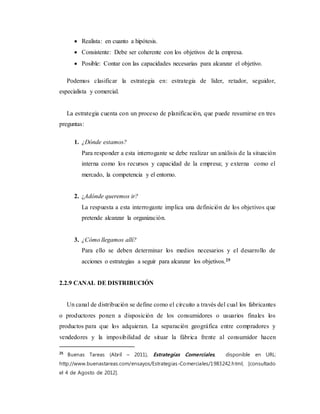  Realista: en cuanto a hipótesis.
 Consistente: Debe ser coherente con los objetivos de la empresa.
 Posible: Contar con las capacidades necesarias para alcanzar el objetivo.
Podemos clasificar la estrategia en: estrategia de líder, retador, seguidor,
especialista y comercial.
La estrategia cuenta con un proceso de planificación, que puede resumirse en tres
preguntas:
1. ¿Dónde estamos?
Para responder a esta interrogante se debe realizar un análisis de la situación
interna como los recursos y capacidad de la empresa; y externa como el
mercado, la competencia y el entorno.
2. ¿Adónde queremos ir?
La respuesta a esta interrogante implica una definición de los objetivos que
pretende alcanzar la organización.
3. ¿Cómo llegamos allí?
Para ello se deben determinar los medios necesarios y el desarrollo de
acciones o estrategias a seguir para alcanzar los objetivos.25
2.2.9 CANAL DE DISTRIBUCIÓN
Un canal de distribución se define como el circuito a través del cual los fabricantes
o productores ponen a disposición de los consumidores o usuarios finales los
productos para que los adquieran. La separación geográfica entre compradores y
vendedores y la imposibilidad de situar la fábrica frente al consumidor hacen
25
Buenas Tareas (Abril – 2011), Estrategias Comerciales, disponible en URL:
http://www.buenastareas.com/ensayos/Estrategias-Comerciales/1983242.html, [consultado
el 4 de Agosto de 2012].
 