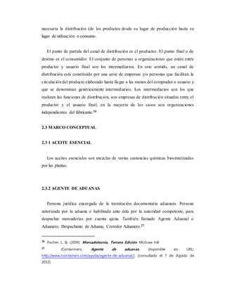 necesaria la distribución (de los productos desde su lugar de producción hasta su
lugar de utilización o consumo.
El punto de partida del canal de distribución es el productor. El punto final o de
destino es el consumidor. El conjunto de personas u organizaciones que están entre
productor y usuario final son los intermediarios. En este sentido, un canal de
distribución está constituido por una serie de empresas y/o personas que facilitan la
circulación del producto elaborado hasta llegar a las manos del comprador o usuario y
que se denominan genéricamente intermediarios. Los intermediarios son los que
realizan las funciones de distribución, son empresas de distribución situadas entre el
productor y el usuario final; en la mayoría de los casos son organizaciones
independientes del fabricante.26
2.3 MARCO CONCEPTUAL
2.3 1 ACEITE ESENCIAL
Los aceites esenciales son mezclas de varias sustancias químicas biosintetizadas
por las plantas.
2.3.2 AGENTE DE ADUANAS
Persona jurídica encargada de la tramitación documentaria aduanera. Persona
autorizada por la aduana o habilitada ante ésta por la autoridad competente, para
despachar mercaderías por cuenta ajena. También llamado Agente Aduanal o
Aduanero, Despachante de Aduana, Corredor Aduanero.27
26
Fischer, L. &. (2004). Mercadotecnia, Tercera Edición. McGraw hill.
27
iContaniners, Agente de aduanas, disponible en URL:
http://www.icontainers.com/ayuda/agente-de-aduanas/, [consultado el 7 de Agosto de
2012].
 