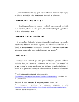 Acción de determinar el código que le corresponde a una mercancía que es objeto
de comercio internacional, en la nomenclatura arancelaria de que se trate.31
2.3.7 CONOCIMIENTO DE EMBARQUE
Se utiliza para el transporte marítimo y es el título que representa la propiedad
de la mercadería, además de ser la prueba del contrato de transporte y prueba de
recibo de la mercadería a bordo. 32
2.3.8 DECLARACIÓN DE EXPORTACIÓN
Es un formulario Declaración Aduanera Única de Exportación en el que todas las
exportaciones deben ser presentadas, siguiendo las instrucciones contenidas en el
Manual de Despacho Exportaciones para ser presentada en el distrito aduanero donde
se formaliza la exportación junto con los documentos que se exijan.33
2.3.9 EMBALAJE
Cualquier medio material, que sirve para acondicionar, presentar, embalar,
manipular, almacenar, conservar y transportar una mercancía. Todo aquello que
agrupa, contiene y protege debidamente los productos envasados, facilitando el
manejo en las operaciones de transporte y almacenamiento, e identifica su contenido.
31
SUNAT, Clasificación arancelaria, disponible en URL:
http://www.sunat.gob.pe/orientacionaduanera/nomenclaturaarancelaria/, [consultado el 9
de Agosto de 2012].
32
Malvagni, A. (1956). Contratos de transporte por agua. Buenos Aires.
33
Mercatrade, Declaración de exportación, disponible en URL:
http://es.mercatrade.com/recursos/que-es-un-formulario-de-declaracion-de-exportacion,
[consultado el 9 de Agosto de 2012].
 