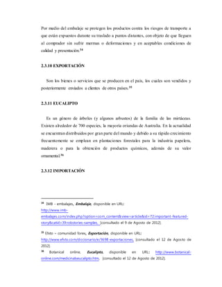 Por medio del embalaje se protegen los productos contra los riesgos de transporte a
que están expuestos durante su traslado a puntos distantes, con objeto de que lleguen
al comprador sin sufrir mermas o deformaciones y en aceptables condiciones de
calidad y presentación.34
2.3.10 EXPORTACIÓN
Son los bienes o servicios que se producen en el país, los cuales son vendidos y
posteriormente enviados a clientes de otros países.35
2.3.11 EUCALIPTO
Es un género de árboles (y algunos arbustos) de la familia de las mirtáceas.
Existen alrededor de 700 especies, la mayoría oriundas de Australia. En la actualidad
se encuentran distribuidos por gran parte del mundo y debido a su rápido crecimiento
frecuentemente se emplean en plantaciones forestales para la industria papelera,
maderera o para la obtención de productos químicos, además de su valor
ornamental.36
2.3.12 IMPORTACIÓN
34
IMB - embalajes, Embalaje, disponible en URL:
http://www.imb-
embalajes.com/index.php?option=com_content&view=article&id=72:important-featured-
story&catid=39:rokstories-samples, [consultado el 9 de Agosto de 2012].
35
Efxto – comunidad forex, Exportación, disponible en URL:
http://www.efxto.com/diccionario/e/3698-exportaciones, [consultado el 12 de Agosto de
2012].
36
Botanical online, Eucalipto, disponible en URL: http://www.botanical-
online.com/medicinalseucalipto.htm, [consultado el 12 de Agosto de 2012].
 