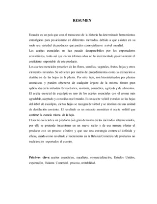 RESUMEN
Ecuador es un país que con el transcurso de la historia ha determinado herramientas
estratégicas para posicionarse en diferentes mercados, debido a que existen en su
suelo una variedad de productos que pueden comercializarse a nivel mundial.
Los aceites esenciales no han pasado desapercibidos por los exportadores
ecuatorianos, tanto así que en los últimos años se ha incrementado positivamente el
coeficiente exportable de este producto.
Los aceites esenciales proceden de las flores, semillas, vegetales, frutos, hojas y otros
elementos naturales. Se obtienen por medio de procedimientos como la extracción o
destilación de las hojas de la planta. Por otro lado, son biosintetizados por plantas
aromáticas y pueden obtenerse de cualquier órgano de la misma, tienen gran
aplicación en la industria farmacéutica, sanitaria, cosmética, agrícola y de alimentos.
El aceite esencial de eucalipto es uno de los aceites esenciales con el aroma más
agradable, aceptado y conocido en el mundo. Es un aceite volátil extraído de las hojas
del árbol de eucalipto, dichas hojas se recogen del árbol y se destilan en una unidad
de destilación corriente. El resultado es un extracto aromático ó aceite volátil que
contiene la esencia misma de la hoja.
El aceite esencial es un producto con gran demanda en los mercados internacionales,
por ello se pretende incursionar en un nuevo nicho y de esa manera ofertar el
producto con un proceso efectivo y que use una estrategia comercial definida y
eficaz, dando como resultado el incremento en la Balanza Comercial de productos no
tradicionales exportados al exterior.
Palabras clave: aceites esenciales, eucalipto, comercialización, Estados Unidos,
exportación, Balanza Comercial, proceso, rentabilidad.
 