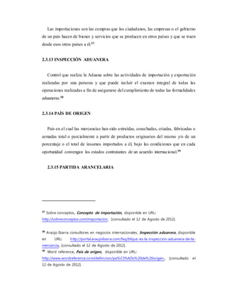 Las importaciones son las compras que los ciudadanos, las empresas o el gobierno
de un país hacen de bienes y servicios que se producen en otros países y que se traen
desde esos otros países a él.37
2.3.13 INSPECCIÓN ADUANERA
Control que realiza la Aduana sobre las actividades de importación y exportación
realizadas por una persona y que puede incluir el examen integral de todas las
operaciones realizadas a fin de asegurarse del cumplimiento de todas las formalidades
aduaneras.38
2.3.14 PAÍS DE ORIGEN
País en el cual las mercancías han sido extraídas, cosechadas, criadas, fabricadas o
armadas total o parcialmente a partir de productos originarios del mismo y/o de un
porcentaje o el total de insumos importados a él, bajo las condiciones que en cada
oportunidad convengan los estados contratantes de un acuerdo internacional.39
2.3.15 PARTIDA ARANCELARIA
37
Sobre conceptos, Concepto de importación, disponible en URL:
http://sobreconceptos.com/importacion, [consultado el 12 de Agosto de 2012].
38
Araújo Ibarra consultores en negocios internacionales, Inspección aduanera, disponible
en URL: http://portal.araujoibarra.com/faq/bfque-es-la-inspeccion-aduanera-de-la-
mercancia, [consultado el 12 de Agosto de 2012].
39
Word reference, País de origen, disponible en URL:
http://www.wordreference.com/definicion/pa%C3%ADs%20de%20origen , [consultado el
12 de Agosto de 2012].
 