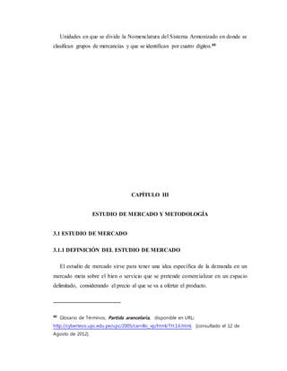 Unidades en que se divide la Nomenclatura del Sistema Armonizado en donde se
clasifican grupos de mercancías y que se identifican por cuatro dígitos.40
CAPÍTULO III
ESTUDIO DE MERCADO Y METODOLOGÍA
3.1 ESTUDIO DE MERCADO
3.1.1 DEFINICIÓN DEL ESTUDIO DE MERCADO
El estudio de mercado sirve para tener una idea específica de la demanda en un
mercado meta sobre el bien o servicio que se pretende comercializar en un espacio
delimitado, considerando el precio al que se va a ofertar el producto.
40
Glosario de Términos, Partida arancelaria, disponible en URL:
http://cybertesis.upc.edu.pe/upc/2005/carrillo_vp/html/TH.16.html, [consultado el 12 de
Agosto de 2012].
 