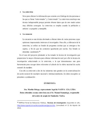  La entrevista
Sirve para obtener la información que consiste en el dialogo de dos personas a
las que se llama “entrevistador” y “entrevistado”. La entrevista constituye una
técnica indispensable porque permite obtener datos que de otro modo serían
muy difíciles conseguir. La entrevista se emplea cuando la población o
universo es pequeño y manejable.
 La encuesta
La encuesta es una técnica destinada a obtener datos de varias personas cuyas
opiniones impersonales interesan al investigador. Para ello, a diferencia de la
entrevista, se utiliza un listado de preguntas escritas que se entregan a los
sujetos, a fin de que las contesten igualmente por escrito. Ese listado se
denomina cuestionario.41
En el caso del proyecto planteado se ha tomado la técnica de investigación que
proporcione la mayor eficiencia para obtener información real; por ello la técnica de
investigación seleccionada es la entrevista, a la que denominamos una gran
herramienta para recoger datos relevantes al cálculo de la oferta nacional de aceite
esencial de eucalipto.
Con ello se entrevistó a dos de las industrias más grandes en la comercialización
de aceite esencial de eucalipto nacional e internacionalmente, los datos recogidos se
presentan a continuación:
ENTREVISTA
Sra. Martha Ortega, representante legal de NATIVA CIA. LTDA
Datos obtenidos en una entrevista con el Sr. Manuel Samaniego, responsable
del centro de acopio de Fundación Nativa.
41
RRPPnet Portal de Relaciones Públicas, Técnicas de investigación, disponible en URL:
http://www.rrppnet.com.ar/tecnicasdeinvestigacion.htm, [consultado el 11 de Agosto de
2012].
 