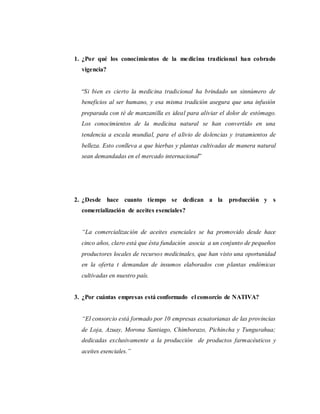 1. ¿Por qué los conocimientos de la medicina tradicional han cobrado
vigencia?
“Si bien es cierto la medicina tradicional ha brindado un sinnúmero de
beneficios al ser humano, y esa misma tradición asegura que una infusión
preparada con té de manzanilla es ideal para aliviar el dolor de estómago.
Los conocimientos de la medicina natural se han convertido en una
tendencia a escala mundial, para el alivio de dolencias y tratamientos de
belleza. Esto conlleva a que hierbas y plantas cultivadas de manera natural
sean demandadas en el mercado internacional”
2. ¿Desde hace cuanto tiempo se dedican a la producción y s
comercialización de aceites esenciales?
“La comercialización de aceites esenciales se ha promovido desde hace
cinco años, claro está que ésta fundación asocia a un conjunto de pequeños
productores locales de recursos medicinales, que han visto una oportunidad
en la oferta t demandan de insumos elaborados con plantas endémicas
cultivadas en nuestro país.
3. ¿Por cuántas empresas está conformado el consorcio de NATIVA?
“El consorcio está formado por 10 empresas ecuatorianas de las provincias
de Loja, Azuay, Morona Santiago, Chimborazo, Pichincha y Tungurahua;
dedicadas exclusivamente a la producción de productos farmacéuticos y
aceites esenciales.”
 