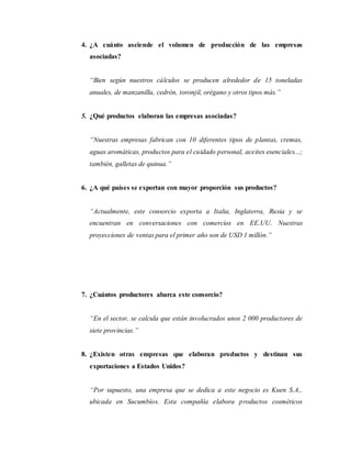 4. ¿A cuánto asciende el volumen de producción de las empresas
asociadas?
“Bien según nuestros cálculos se producen alrededor de 15 toneladas
anuales, de manzanilla, cedrón, toronjil, orégano y otros tipos más.”
5. ¿Qué productos elaboran las empresas asociadas?
“Nuestras empresas fabrican con 10 diferentes tipos de plantas, cremas,
aguas aromáticas, productos para el cuidado personal, aceites esenciales...;
también, galletas de quinua.”
6. ¿A qué países se exportan con mayor proporción sus productos?
“Actualmente, este consorcio exporta a Italia, Inglaterra, Rusia y se
encuentran en conversaciones con comercios en EE.UU. Nuestras
proyecciones de ventas para el primer año son de USD 1 millón.”
7. ¿Cuántos productores abarca este consorcio?
“En el sector, se calcula que están involucrados unos 2 000 productores de
siete provincias.”
8. ¿Existen otras empresas que elaboran productos y destinan sus
exportaciones a Estados Unidos?
“Por supuesto, una empresa que se dedica a este negocio es Kuen S.A.,
ubicada en Sucumbíos. Esta compañía elabora productos cosméticos
 