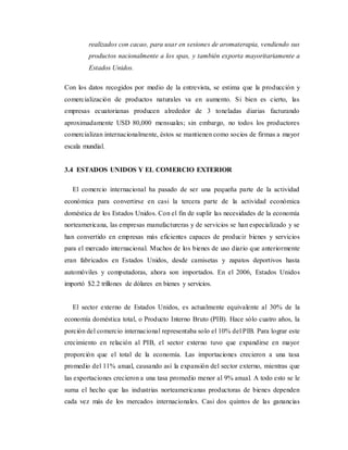 realizados con cacao, para usar en sesiones de aromaterapia, vendiendo sus
productos nacionalmente a los spas, y también exporta mayoritariamente a
Estados Unidos.
Con los datos recogidos por medio de la entrevista, se estima que la producción y
comercialización de productos naturales va en aumento. Si bien es cierto, las
empresas ecuatorianas producen alrededor de 3 toneladas diarias facturando
aproximadamente USD 80,000 mensuales; sin embargo, no todos los productores
comercializan internacionalmente, éstos se mantienen como socios de firmas a mayor
escala mundial.
3.4 ESTADOS UNIDOS Y EL COMERCIO EXTERIOR
El comercio internacional ha pasado de ser una pequeña parte de la actividad
económica para convertirse en casi la tercera parte de la actividad económica
doméstica de los Estados Unidos. Con el fin de suplir las necesidades de la economía
norteamericana, las empresas manufactureras y de servicios se han especializado y se
han convertido en empresas más eficientes capaces de producir bienes y servicios
para el mercado internacional. Muchos de los bienes de uso diario que anteriormente
eran fabricados en Estados Unidos, desde camisetas y zapatos deportivos hasta
automóviles y computadoras, ahora son importados. En el 2006, Estados Unidos
importó $2.2 trillones de dólares en bienes y servicios.
El sector externo de Estados Unidos, es actualmente equivalente al 30% de la
economía doméstica total, o Producto Interno Bruto (PIB). Hace sólo cuatro años, la
porción del comercio internacional representaba solo el 10% del PIB. Para lograr este
crecimiento en relación al PIB, el sector externo tuvo que expandirse en mayor
proporción que el total de la economía. Las importaciones crecieron a una tasa
promedio del 11% anual, causando así la expansión del sector externo, mientras que
las exportaciones crecieron a una tasa promedio menor al 9% anual. A todo esto se le
suma el hecho que las industrias norteamericanas productoras de bienes dependen
cada vez más de los mercados internacionales. Casi dos quintos de las ganancias
 