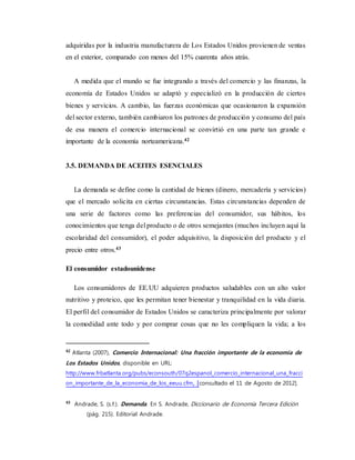adquiridas por la industria manufacturera de Los Estados Unidos provienen de ventas
en el exterior, comparado con menos del 15% cuarenta años atrás.
A medida que el mundo se fue integrando a través del comercio y las finanzas, la
economía de Estados Unidos se adaptó y especializó en la producción de ciertos
bienes y servicios. A cambio, las fuerzas económicas que ocasionaron la expansión
del sector externo, también cambiaron los patrones de producción y consumo del país
de esa manera el comercio internacional se convirtió en una parte tan grande e
importante de la economía norteamericana.42
3.5. DEMANDA DE ACEITES ESENCIALES
La demanda se define como la cantidad de bienes (dinero, mercadería y servicios)
que el mercado solicita en ciertas circunstancias. Estas circunstancias dependen de
una serie de factores como las preferencias del consumidor, sus hábitos, los
conocimientos que tenga del producto o de otros semejantes (muchos incluyen aquí la
escolaridad del consumidor), el poder adquisitivo, la disposición del producto y el
precio entre otros.43
El consumidor estadounidense
Los consumidores de EE.UU adquieren productos saludables con un alto valor
nutritivo y proteico, que les permitan tener bienestar y tranquilidad en la vida diaria.
El perfil del consumidor de Estados Unidos se caracteriza principalmente por valorar
la comodidad ante todo y por comprar cosas que no les compliquen la vida; a los
42
Atlanta (2007), Comercio Internacional: Una fracción importante de la economía de
Los Estados Unidos, disponible en URL:
http://www.frbatlanta.org/pubs/econsouth/07q2espanol_comercio_internacional_una_fracci
on_importante_de_la_economia_de_los_eeuu.cfm, [consultado el 11 de Agosto de 2012].
43
Andrade, S. (s.f.). Demanda. En S. Andrade, Diccionario de Economía Tercera Edición
(pág. 215). Editorial Andrade.
 