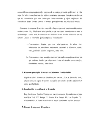 consumidores norteamericanos les preocupa la seguridad, el medio ambiente y la vida
sana. Por ello en su alimentación utilizan productos naturales. Adquieren productos
que no contaminen, que sean ciento por ciento naturales y, ojalá, orgánicos. El
consumidor de los Estados Unidos se interesa principalmente por productos frescos.
En cuanto al consumo de aceites esenciales, la gran parte de los consumidores son
mujeres, entre 25 y 50 años de edad, producto que usan para tratamientos en spas y
aromaterapia. Ahora bien, la demanda del mercado de los aceites esenciales en los
Estados Unidos se caracteriza por dos tipos de consumidores:
1. Consumidores finales, que son principalmente, de clase alta,
interesados en actividades saludables, naturales u holísticas como:
velas, perfumes, aceites corporales, entre otros.
2. Consumidores para servicios que son los usados especialmente en los
spa y ciertos hoteles que ofrecen servicios adicionales como masajes,
tratamientos faciales, entre otros.
5. Consumo per cápita de aceites esenciales enEstados Unidos
Según las cifras estadísticas obtenidas por PROECUADOR en el año 2010,
el consumo per cápita de aceites esenciales en Estados Unidos alcanzó 0.7
onzas por habitante.
6. Localización geográfica de la demanda
Los distritos de Estados Unidos con mayor consumo de aceites esenciales
son New York NY, Tampa FL, Seattle WA, Laredo TX, Los Ángeles CA,
New Orleáns LA, siendo New York el mayor consumidor de este producto.
7. Formas de consumo del producto
 