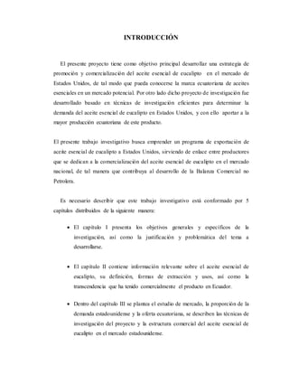 INTRODUCCIÓN
El presente proyecto tiene como objetivo principal desarrollar una estrategia de
promoción y comercialización del aceite esencial de eucalipto en el mercado de
Estados Unidos, de tal modo que pueda conocerse la marca ecuatoriana de aceites
esenciales en un mercado potencial. Por otro lado dicho proyecto de investigación fue
desarrollado basado en técnicas de investigación eficientes para determinar la
demanda del aceite esencial de eucalipto en Estados Unidos, y con ello aportar a la
mayor producción ecuatoriana de este producto.
El presente trabajo investigativo busca emprender un programa de exportación de
aceite esencial de eucalipto a Estados Unidos, sirviendo de enlace entre productores
que se dedican a la comercialización del aceite esencial de eucalipto en el mercado
nacional, de tal manera que contribuya al desarrollo de la Balanza Comercial no
Petrolera.
Es necesario describir que este trabajo investigativo está conformado por 5
capítulos distribuidos de la siguiente manera:
 El capítulo I presenta los objetivos generales y específicos de la
investigación, así como la justificación y problemática del tema a
desarrollarse.
 El capítulo II contiene información relevante sobre el aceite esencial de
eucalipto, su definición, formas de extracción y usos, así como la
transcendencia que ha tenido comercialmente el producto en Ecuador.
 Dentro del capítulo III se plantea el estudio de mercado, la proporción de la
demanda estadounidense y la oferta ecuatoriana, se describen las técnicas de
investigación del proyecto y la estructura comercial del aceite esencial de
eucalipto en el mercado estadounidense.
 
