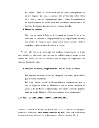En Estados Unidos los aceites esenciales se venden principalmente en
envases pequeños de vidrio. Los envases para aromaterapia varían entre 2
ml. y 10 ml. y en aceites corporales entre 30 ml. y 100 ml. En muchos casos,
las tiendas compran los aceites esenciales a diferentes distribuidores o los
importan directamente para convertirlos en marcas privadas.
8. Hábitos de consumo
No existe un patrón definido en la frecuencia de compra de los aceites
esenciales, no obstante el comportamiento de las importaciones muestran
que mientras los meses de mayo y junio son de menos consumo, octubre y
noviembre reflejan repuntes de compras al exterior.
Por otro lado, los aceites esenciales son vendidos principalmente en tiendas
especializadas o relacionadas con artículos de cuidado personal como jabones,
cremas, etc. Cuando se trata de destinarlo para un regalo se complementa con
difusores de diferentes tipos.
9. Productos sustitutos y complementarios para los aceites esenciales.
Los productos sustitutos podrían ser los popurrí e inciensos, que se utilizan
para aromatiza el ambiente.
Las velas y jabones también pueden considerarse productos sustitutos ya
que sus fragancias pueden ser elaboradas a base de aceites esenciales. En
cuanto a los productos complementarios para aceites esenciales podemos
decir que son los difusores, o libros especializados sobre aromaterapia.44
3.5.1 ACEITES ESENCIALES IMPORTADOS POR EEUU
44
Oficina Comercial del Ecuador en Nueva York- EEUU - Dirección de Inteligencia
Comercial e Inversiones, Perfil Aceites esenciales en EEUU, New York: Publicaciones
Proecuador Instituto de Promoción de Exportaciones e Inversiones, págs. 4,5 y 6.
 