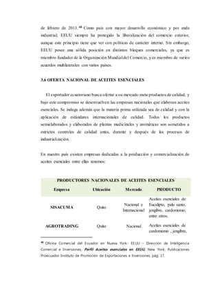 de febrero de 2013. 48 Como país con mayor desarrollo económico y por ende
industrial, EEUU siempre ha protegido la liberalización del comercio exterior,
aunque este principio tiene que ver con políticas de carácter interno. Sin embargo,
EEUU posee una sólida posición en distintos bloques comerciales, ya que es
miembro fundador de la Organización Mundial del Comercio, y es miembro de varios
acuerdos multilaterales con varios países.
3.6 OFERTA NACIONAL DE ACEITES ESENCIALES
El exportador ecuatoriano busca ofertar a su mercado meta productos de calidad, y
bajo este compromiso se desenvuelven las empresas nacionales que elaboran aceites
esenciales. Se indaga además que la materia prima utilizada sea de calidad y con la
aplicación de estándares internacionales de calidad. Todos los productos
semielaborados y elaborados de plantas medicinales y aromáticas son sometidos a
estrictos controles de calidad antes, durante y después de los procesos de
industrialización.
En nuestro país existen empresas dedicadas a la producción y comercialización de
aceites esenciales entre ellas tenemos:
48
Oficina Comercial del Ecuador en Nueva York- EEUU - Dirección de Inteligencia
Comercial e Inversiones, Perfil Aceites esenciales en EEUU, New York: Publicaciones
Proecuador Instituto de Promoción de Exportaciones e Inversiones, pág. 17.
PRODUCTORES NACIONALES DE ACEITES ESENCIALES
Empresa Ubicación Mercado PRODUCTO
SISACUMA Quito
Nacional e
Internacional
Aceites esenciales de
Eucalipto, palo santo,
jengibre, cardomomo,
entre otros.
AGROTRADING Quito Nacional Aceites esenciales de
cardomomo , jengibre,
 