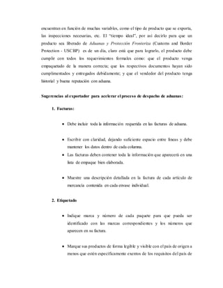 encuentran en función de muchas variables, como el tipo de producto que se exporta,
las inspecciones necesarias, etc. El “tiempo ideal”, por así decirlo para que un
producto sea liberado de Aduanas y Protección Fronteriza (Customs and Border
Protection - USCBP) es de un día, claro está que para lograrlo, el producto debe
cumplir con todos los requerimientos formales como: que el producto venga
empaquetado de la manera correcta; que los respectivos documentos hayan sido
cumplimentados y entregados debidamente; y que el vendedor del producto tenga
historial y buena reputación con aduana.
Sugerencias al exportador para acelerar el proceso de despacho de aduanas:
1. Facturas:
 Debe incluir toda la información requerida en las facturas de aduana.
 Escribir con claridad, dejando suficiente espacio entre líneas y debe
mantener los datos dentro de cada columna.
 Las facturas deben contener toda la información que aparecerá en una
lista de empaque bien elaborada.
 Muestre una descripción detallada en la factura de cada artículo de
mercancía contenida en cada envase individual.
2. Etiquetado
 Indique marca y número de cada paquete para que pueda ser
identificado con las marcas correspondientes y los números que
aparecen en su factura.
 Marque sus productos de forma legible y visible con el país de origen a
menos que estén específicamente exentos de los requisitos del país de
 