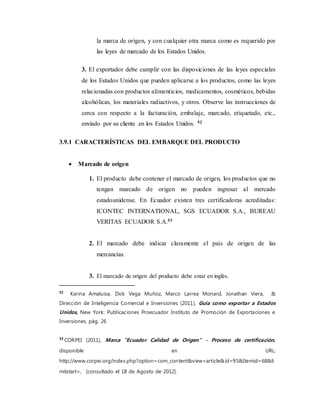 la marca de origen, y con cualquier otra marca como es requerido por
las leyes de marcado de los Estados Unidos.
3. El exportador debe cumplir con las disposiciones de las leyes especiales
de los Estados Unidos que pueden aplicarse a los productos, como las leyes
relacionadas con productos alimenticios, medicamentos, cosméticos, bebidas
alcohólicas, los materiales radiactivos, y otros. Observe las instrucciones de
cerca con respecto a la facturación, embalaje, marcado, etiquetado, etc.,
enviado por su cliente en los Estados Unidos. 52
3.9.1 CARACTERÍSTICAS DEL EMBARQUE DEL PRODUCTO
 Marcado de origen
1. El producto debe contener el marcado de origen, los productos que no
tengan marcado de origen no pueden ingresar al mercado
estadounidense. En Ecuador existen tres certificadoras acreditadas:
ICONTEC INTERNATIONAL, SGS ECUADOR S.A., BUREAU
VERITAS ECUADOR S.A.53
2. El marcado debe indicar claramente el país de origen de las
mercancías.
3. El marcado de origen del producto debe estar en inglés.
52
Karina Amaluisa, Dick Vega Muñoz, Marco Larrea Monard, Jonathan Viera, &
Dirección de Inteligencia Comercial e Inversiones (2011), Guía como exportar a Estados
Unidos, New York: Publicaciones Proecuador Instituto de Promoción de Exportaciones e
Inversiones, pág. 26
53
CORPEI (2011), Marca "Ecuador Calidad de Origen" - Proceso de certificación,
disponible en URL:
http://www.corpei.org/index.php?option=com_content&view=article&id=95&Itemid=68&li
mitstart=, [consultado el 18 de Agosto de 2012].
 