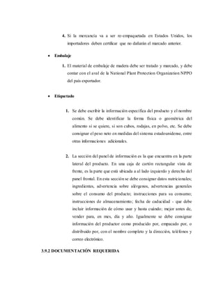 4. Si la mercancía va a ser re-empaquetada en Estados Unidos, los
importadores deben certificar que no dañarán el marcado anterior.
 Embalaje
1. El material de embalaje de madera debe ser tratado y marcado, y debe
contar con el aval de la National Plant Protection Organization NPPO
del país exportador.
 Etiquetado
1. Se debe escribir la información específica del producto y el nombre
común. Se debe identificar la forma física o geométrica del
alimento si se quiere, si son cubos, rodajas, en polvo, etc. Se debe
consignar el peso neto en medidas del sistema estadounidense, entre
otras informaciones adicionales.
2. La sección del panel de información es la que encuentra en la parte
lateral del producto. En una caja de cartón rectangular vista de
frente, es la parte que está ubicada a al lado izquierdo y derecho del
panel frontal. En esta sección se debe consignar datos nutricionales;
ingredientes, advertencia sobre alérgenos, advertencias generales
sobre el consumo del producto; instrucciones para su consumo;
instrucciones de almacenamiento; fecha de caducidad - que debe
incluir información de cómo usar y hasta cuándo; mejor antes de,
vender para, en mes, día y año. Igualmente se debe consignar
información del productor como producido por, empacado por, o
distribuido por, con el nombre completo y la dirección, teléfonos y
correo electrónico.
3.9.2 DOCUMENTACIÓN REQUERIDA
 